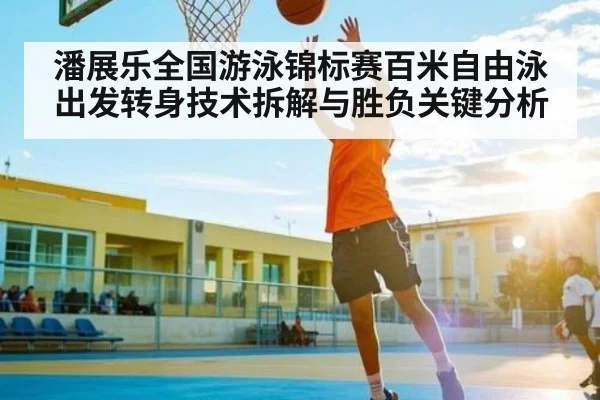 潘展乐全国游泳锦标赛百米自由泳出发转身技术拆解与胜负关键分析