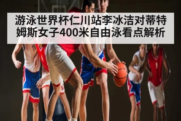 游泳世界杯仁川站李冰洁对蒂特姆斯女子400米自由泳看点解析