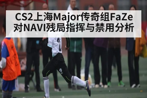 CS2上海Major传奇组FaZe对NAVI残局指挥与禁用分析