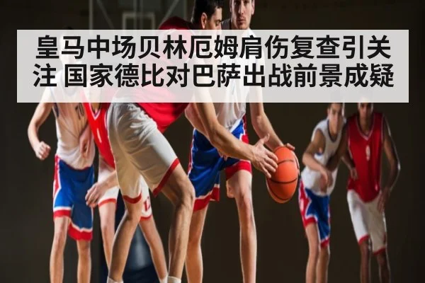 皇马中场贝林厄姆肩伤复查引关注 国家德比对巴萨出战前景成疑