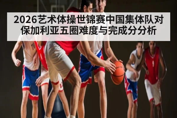 2026艺术体操世锦赛中国集体队对保加利亚五圈难度与完成分分析